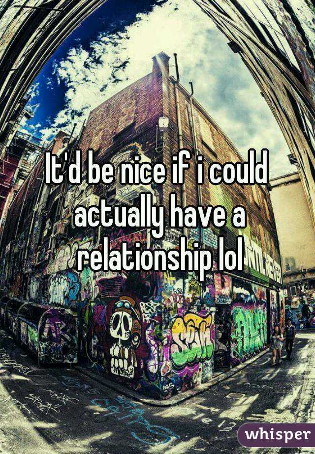 It'd be nice if i could actually have a relationship lol