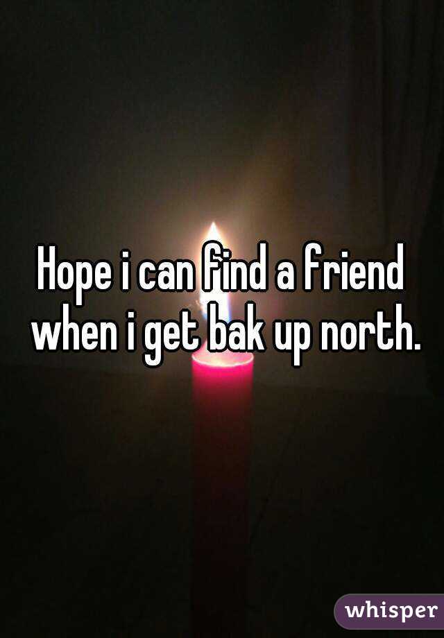 Hope i can find a friend when i get bak up north.