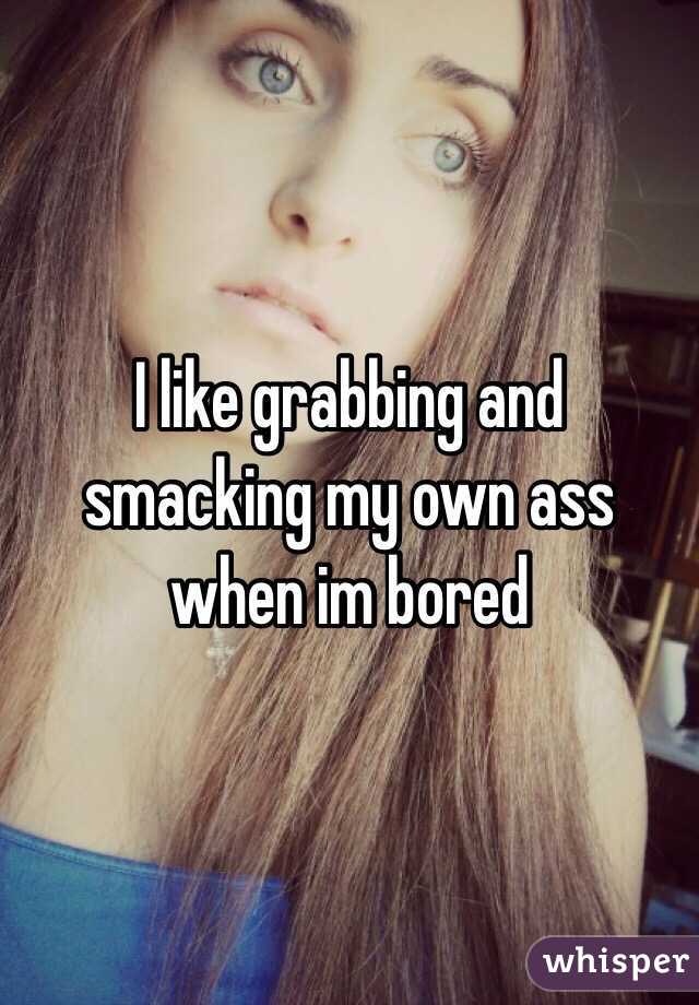 I like grabbing and smacking my own ass when im bored