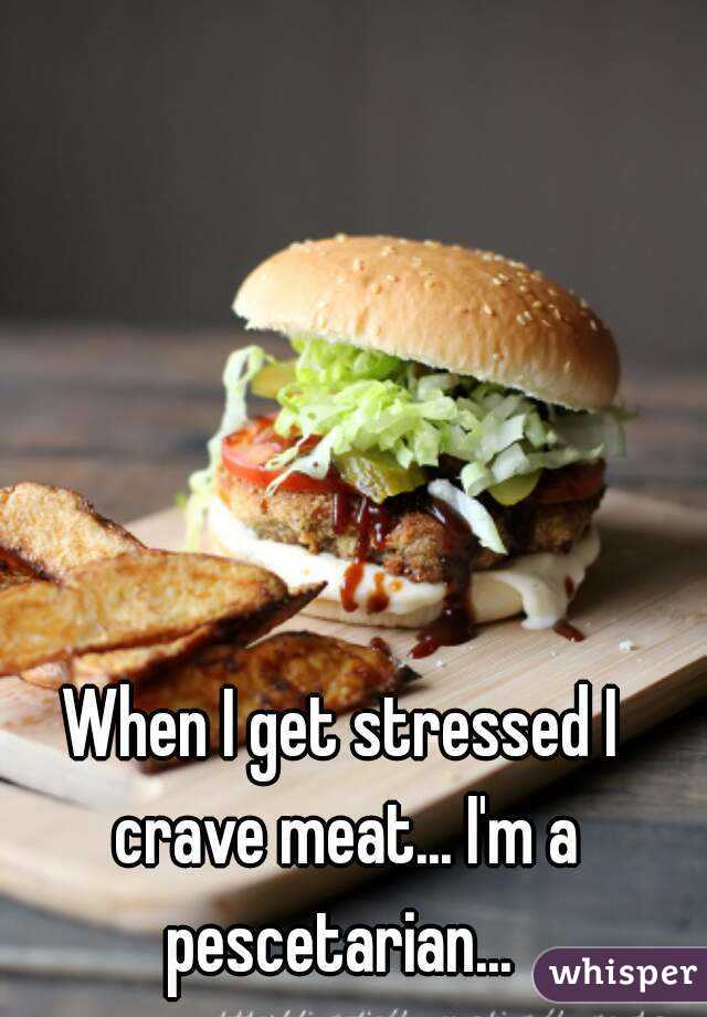 When I get stressed I crave meat... I'm a pescetarian... 