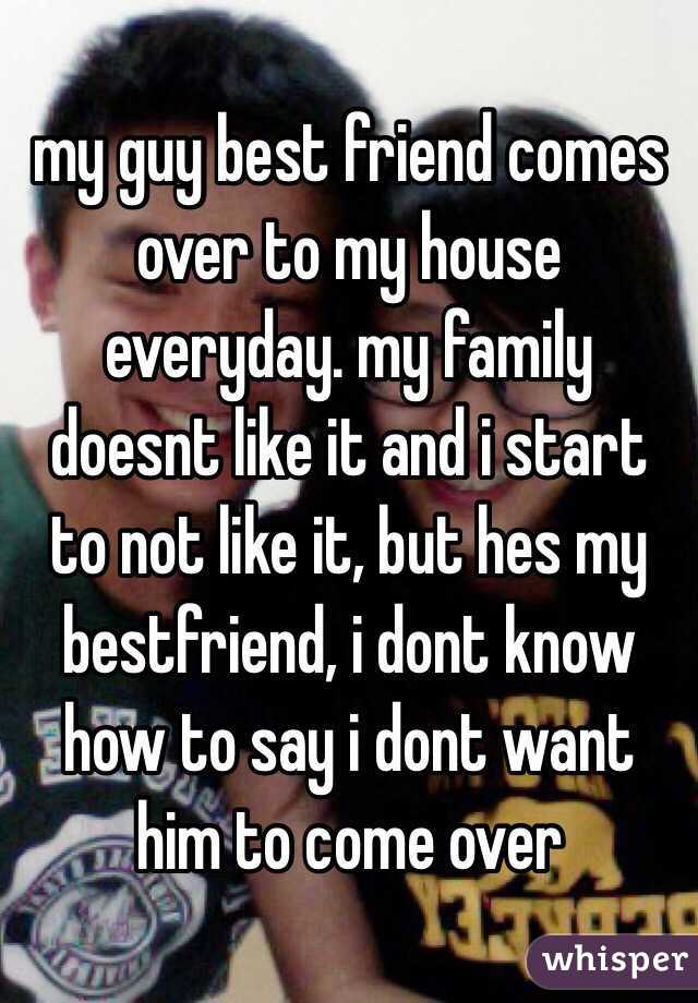 my guy best friend comes over to my house everyday. my family doesnt like it and i start to not like it, but hes my bestfriend, i dont know how to say i dont want him to come over 