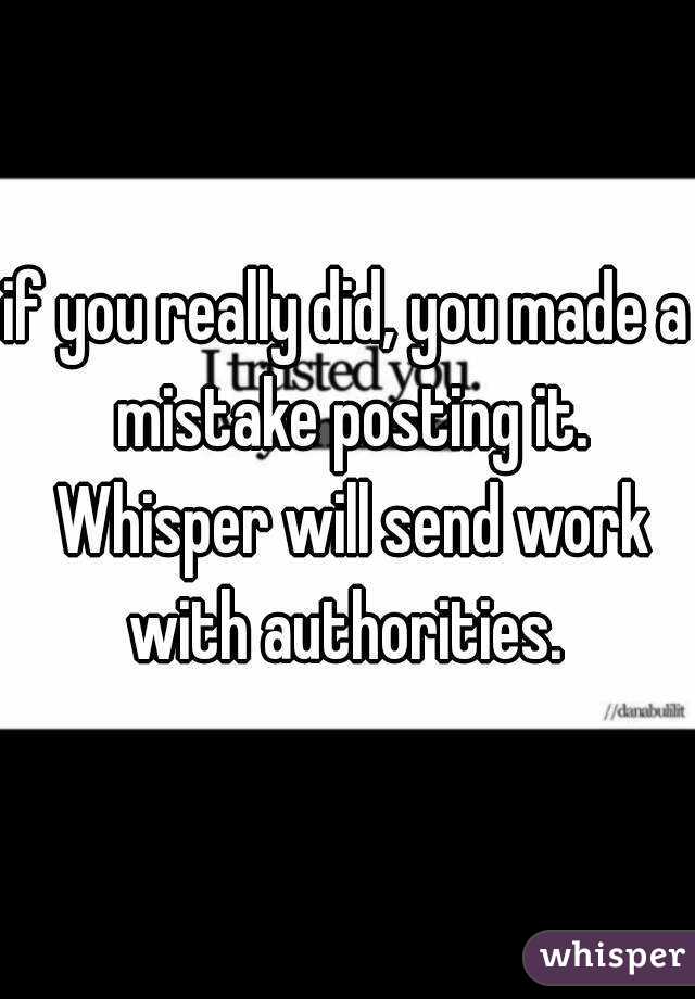 if you really did, you made a mistake posting it. Whisper will send work with authorities. 