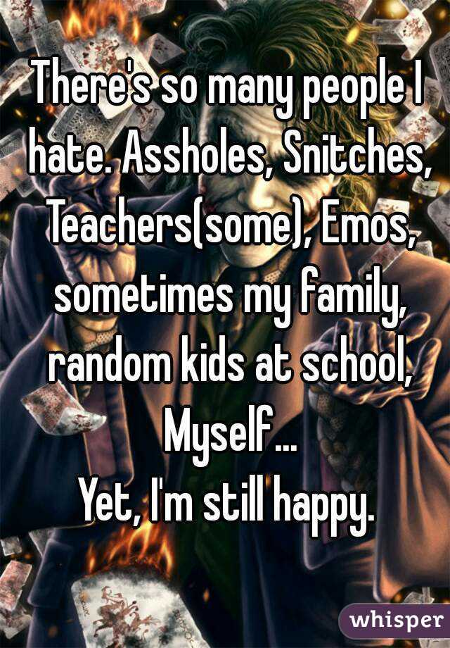 There's so many people I hate. Assholes, Snitches, Teachers(some), Emos, sometimes my family, random kids at school, Myself...
Yet, I'm still happy.