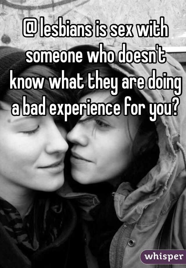 @ lesbians is sex with someone who doesn't know what they are doing a bad experience for you?