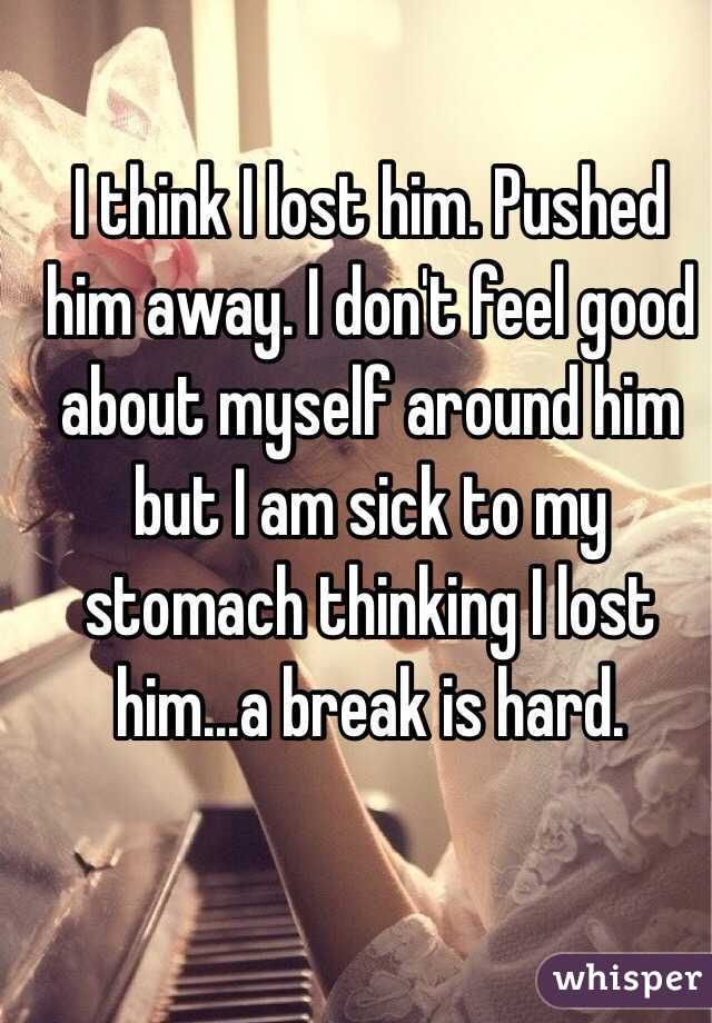 I think I lost him. Pushed him away. I don't feel good about myself around him but I am sick to my stomach thinking I lost him...a break is hard. 