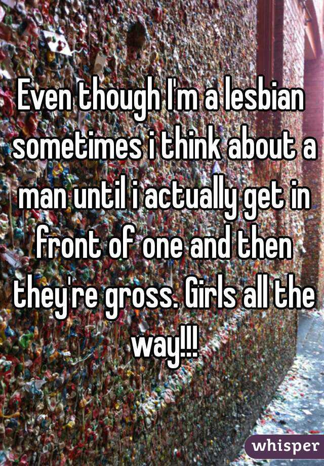 Even though I'm a lesbian sometimes i think about a man until i actually get in front of one and then they're gross. Girls all the way!!!