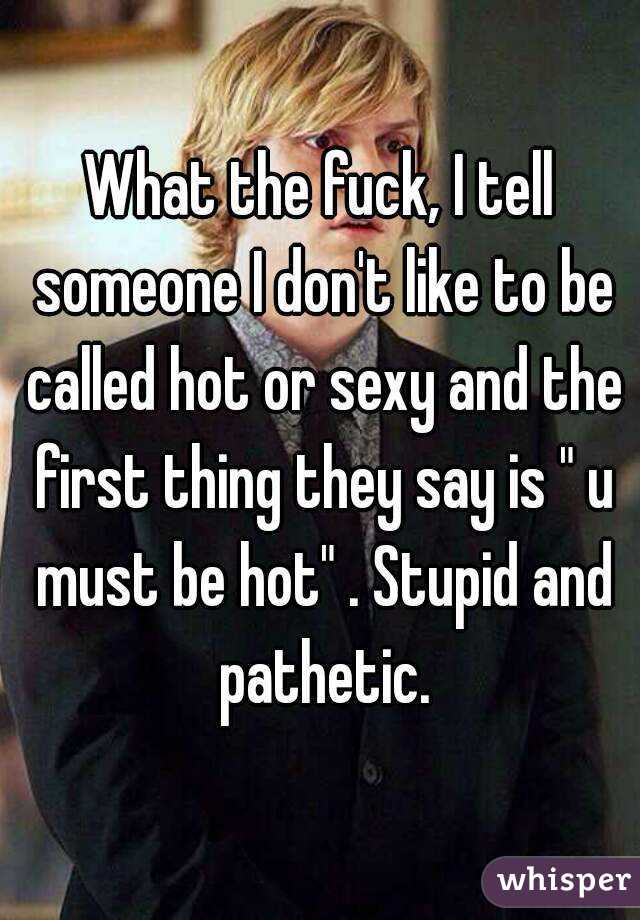 What the fuck, I tell someone I don't like to be called hot or sexy and the first thing they say is " u must be hot" . Stupid and pathetic.