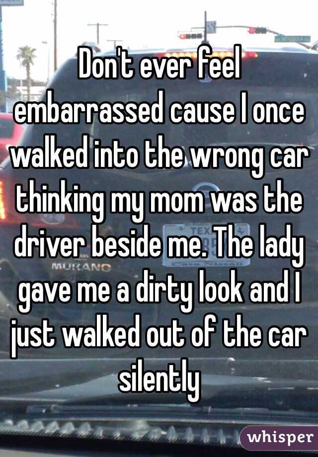 Don't ever feel embarrassed cause I once walked into the wrong car thinking my mom was the driver beside me. The lady gave me a dirty look and I just walked out of the car silently 