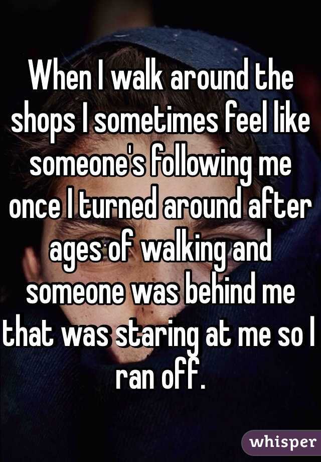 When I walk around the shops I sometimes feel like someone's following me once I turned around after ages of walking and someone was behind me that was staring at me so I ran off.