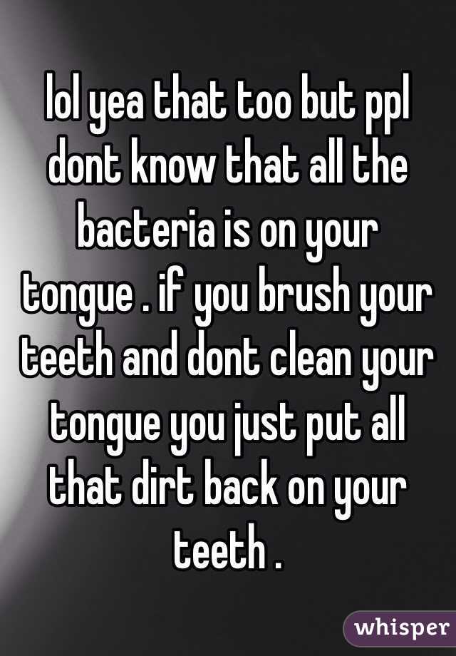 lol yea that too but ppl dont know that all the bacteria is on your tongue . if you brush your teeth and dont clean your tongue you just put all that dirt back on your teeth . 