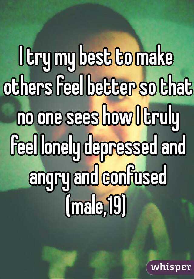 I try my best to make others feel better so that no one sees how I truly feel lonely depressed and angry and confused
(male,19)