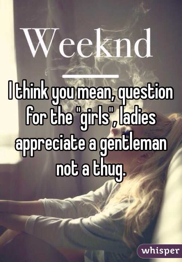 I think you mean, question for the "girls", ladies appreciate a gentleman not a thug. 