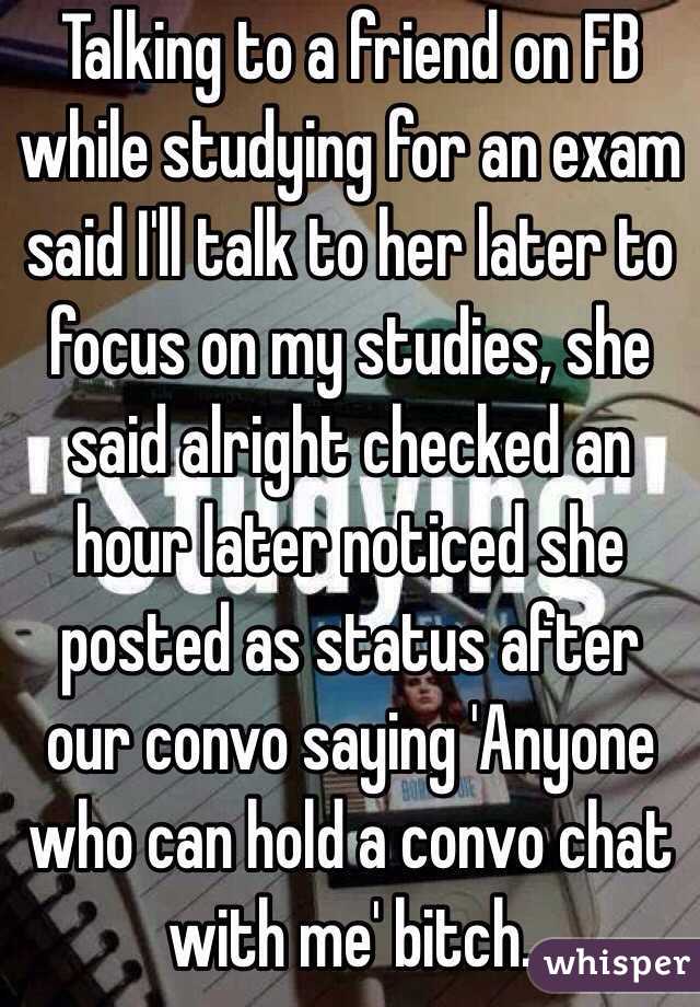 Talking to a friend on FB while studying for an exam said I'll talk to her later to focus on my studies, she said alright checked an hour later noticed she posted as status after our convo saying 'Anyone who can hold a convo chat with me' bitch.