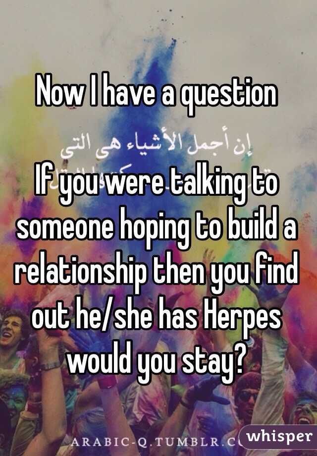 Now I have a question 

If you were talking to someone hoping to build a relationship then you find out he/she has Herpes would you stay? 