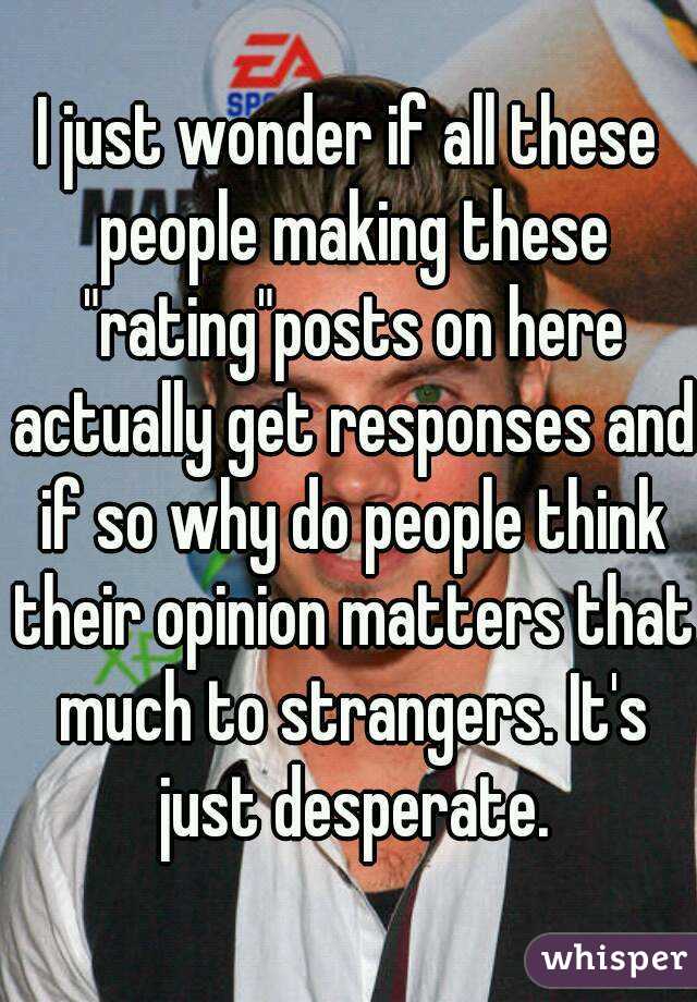 I just wonder if all these people making these "rating"posts on here actually get responses and if so why do people think their opinion matters that much to strangers. It's just desperate.