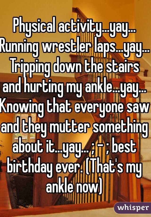 Physical activity...yay... Running wrestler laps...yay... Tripping down the stairs and hurting my ankle...yay... Knowing that everyone saw and they mutter something about it...yay... ; - ; best birthday ever. (That's my ankle now)