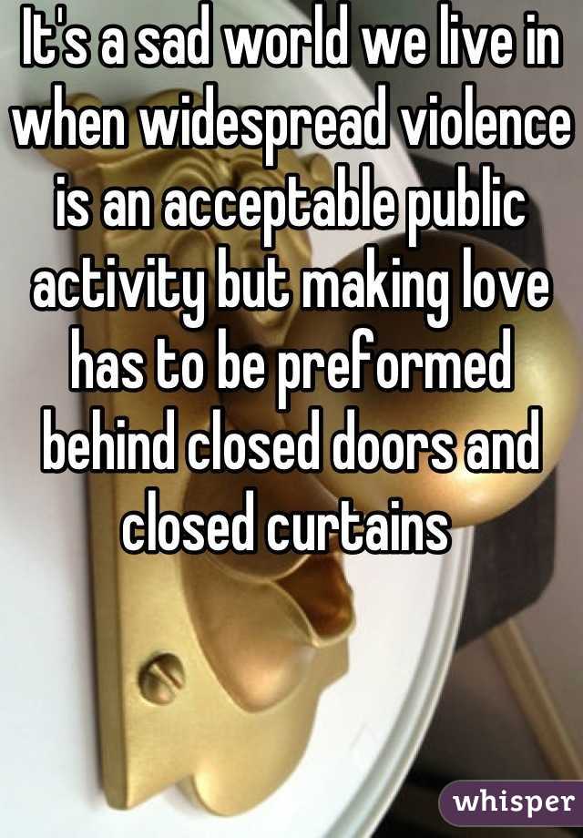 It's a sad world we live in when widespread violence is an acceptable public activity but making love has to be preformed behind closed doors and closed curtains 