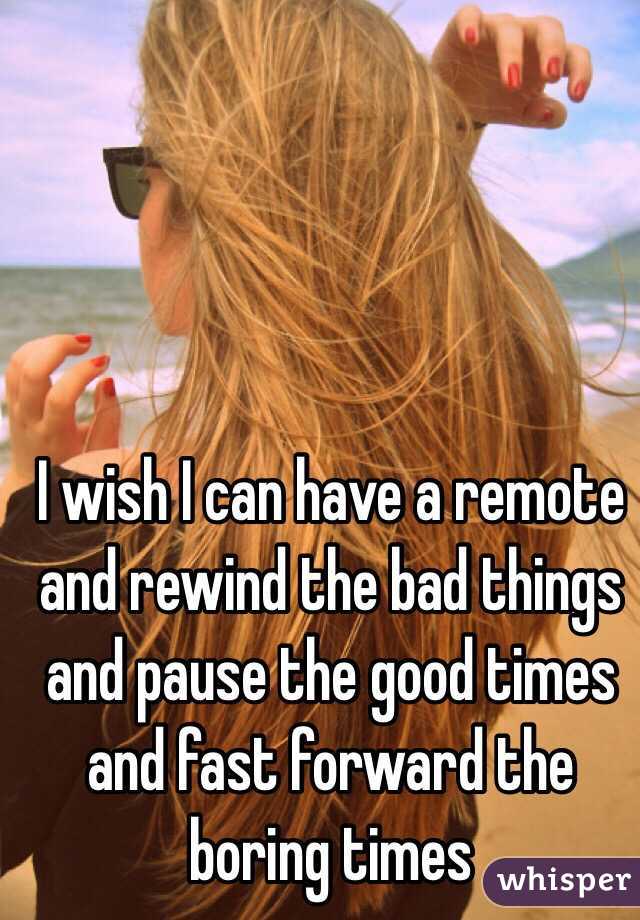 I wish I can have a remote and rewind the bad things and pause the good times and fast forward the boring times