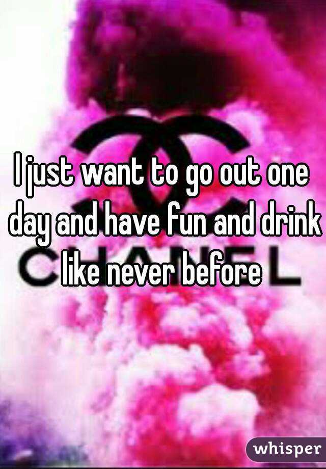 I just want to go out one day and have fun and drink like never before 