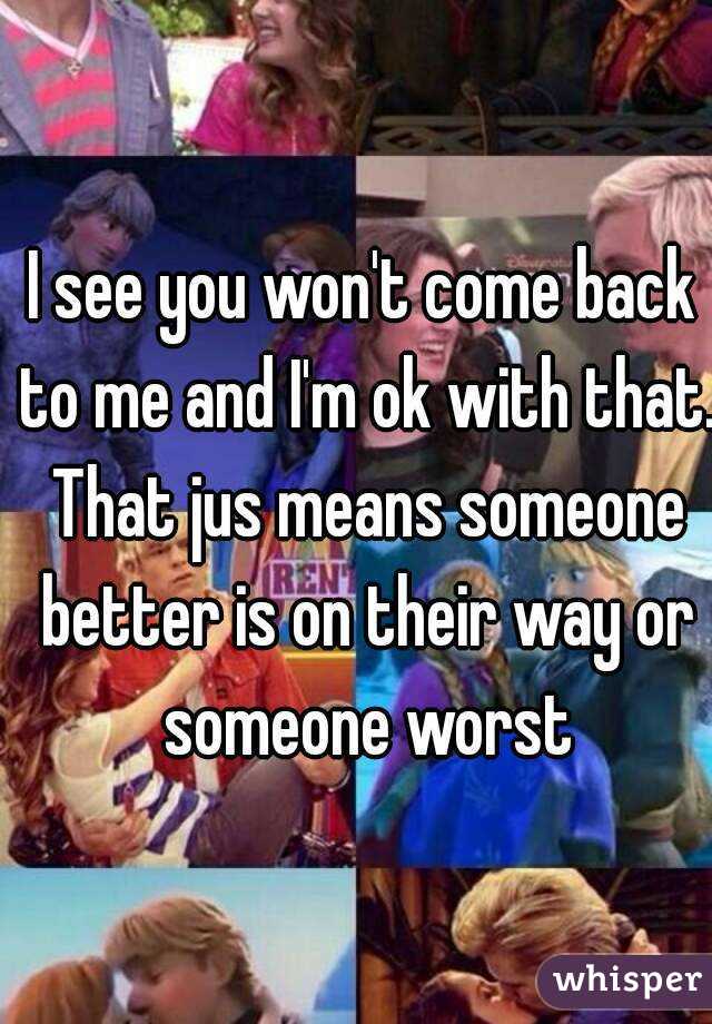 I see you won't come back to me and I'm ok with that. That jus means someone better is on their way or someone worst