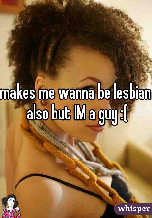 makes me wanna be lesbian also but IM a guy :(
