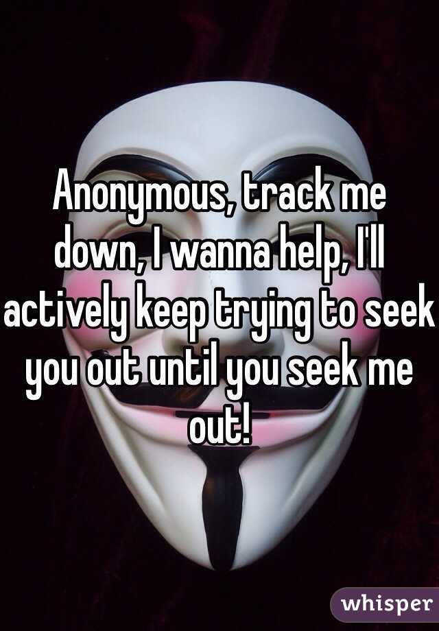 Anonymous, track me down, I wanna help, I'll actively keep trying to seek you out until you seek me out!