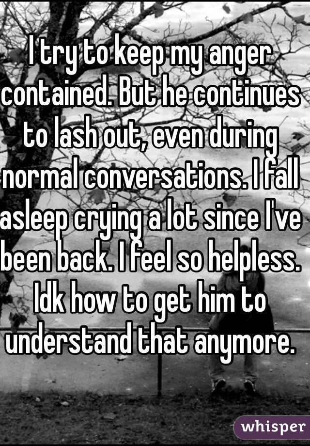 I try to keep my anger contained. But he continues to lash out, even during normal conversations. I fall asleep crying a lot since I've been back. I feel so helpless. Idk how to get him to understand that anymore. 