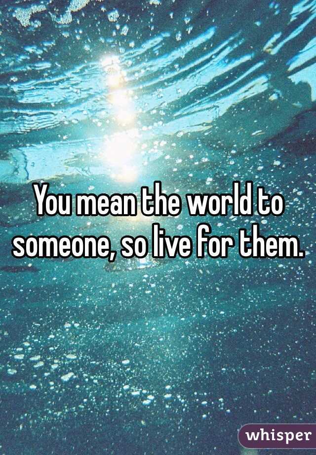 You mean the world to someone, so live for them. 