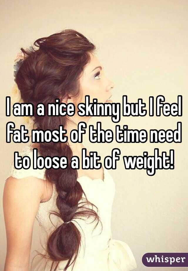 I am a nice skinny but I feel fat most of the time need to loose a bit of weight! 