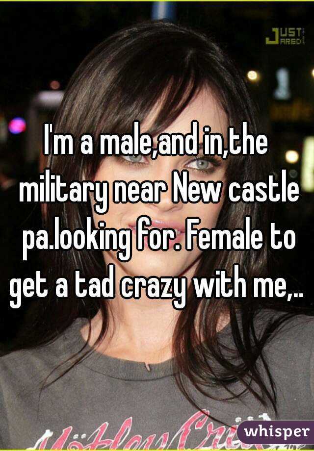 I'm a male,and in,the military near New castle pa.looking for. Female to get a tad crazy with me,.. 