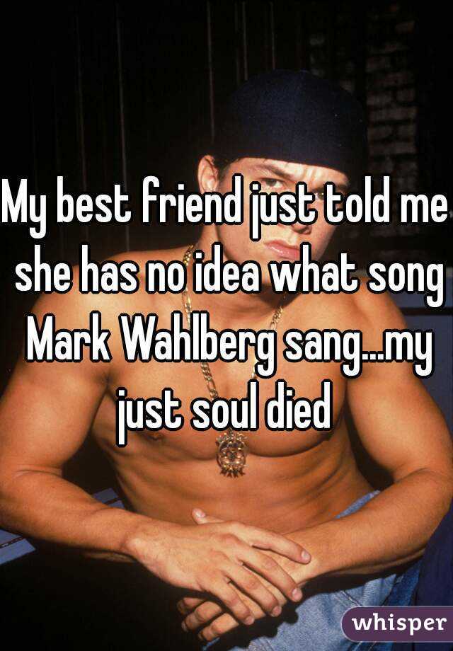 My best friend just told me she has no idea what song Mark Wahlberg sang...my just soul died 