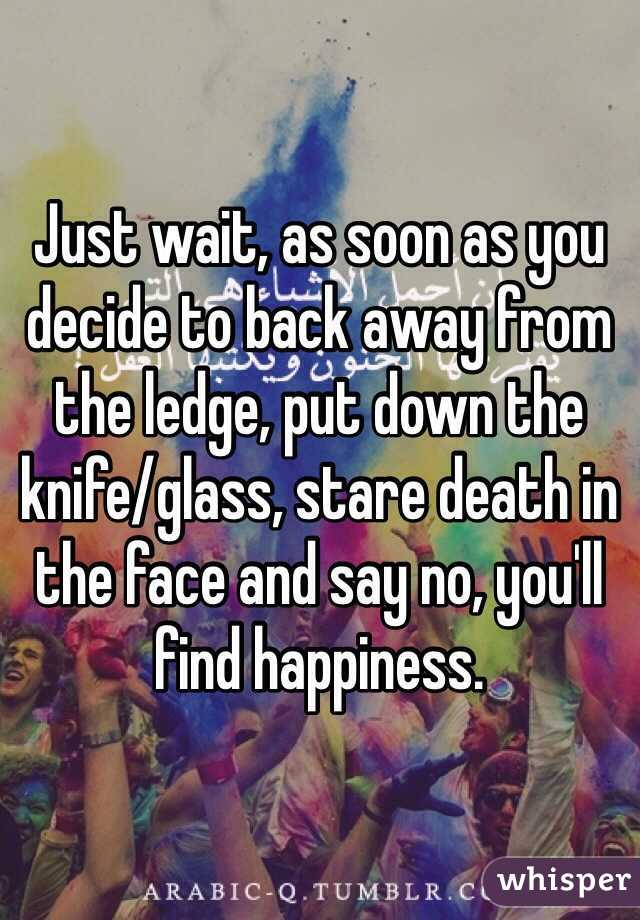 Just wait, as soon as you decide to back away from the ledge, put down the knife/glass, stare death in the face and say no, you'll find happiness. 