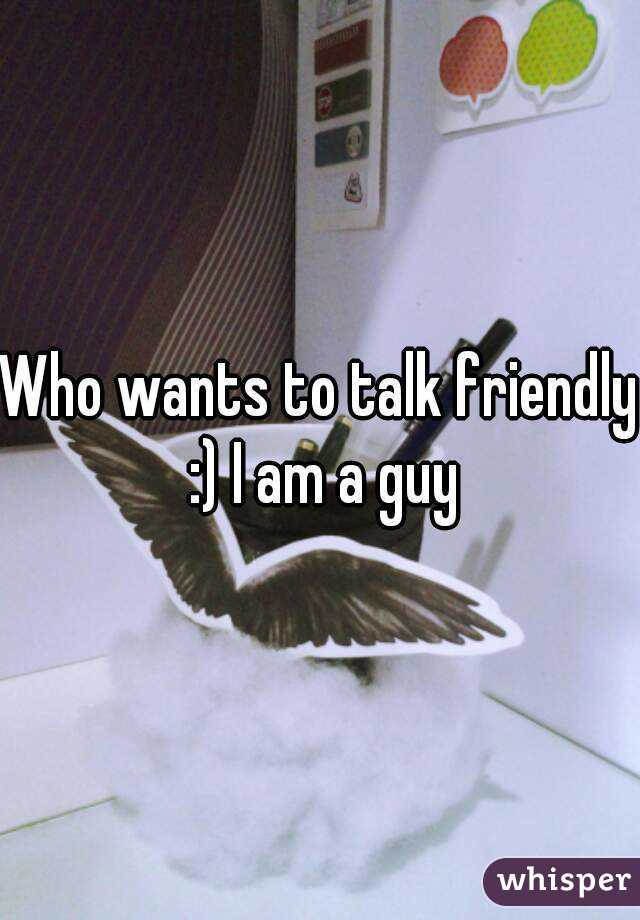 Who wants to talk friendly :) I am a guy