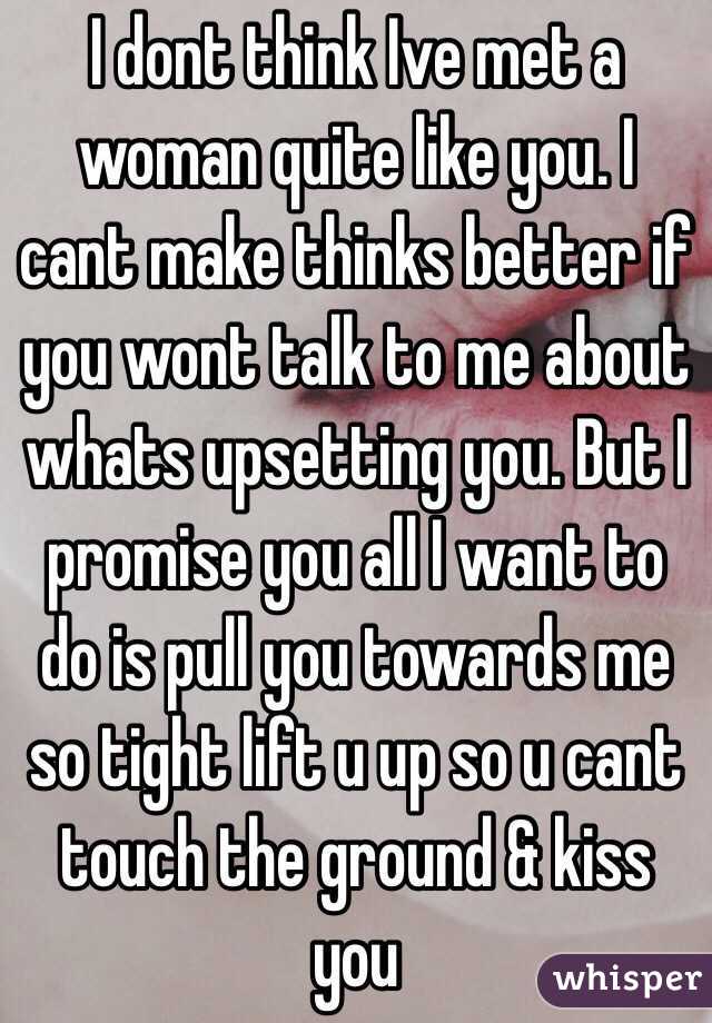 I dont think Ive met a woman quite like you. I cant make thinks better if you wont talk to me about whats upsetting you. But I promise you all I want to do is pull you towards me so tight lift u up so u cant touch the ground & kiss you 