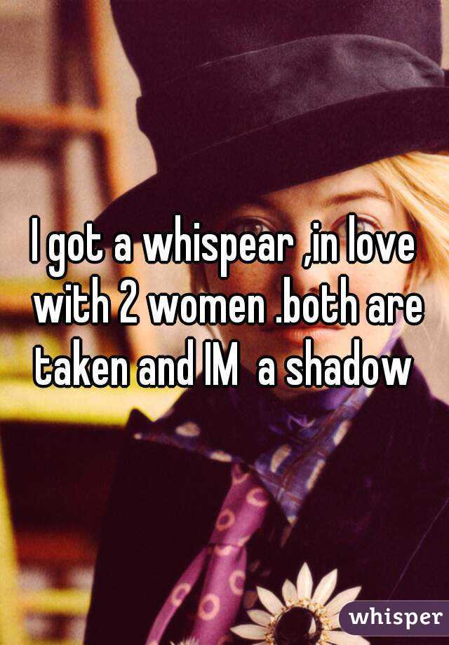 I got a whispear ,in love with 2 women .both are taken and IM  a shadow 