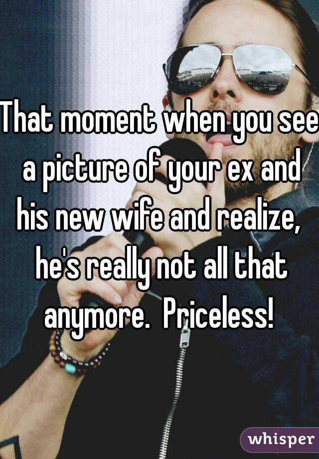 That moment when you see a picture of your ex and his new wife and realize,  he's really not all that anymore.  Priceless! 