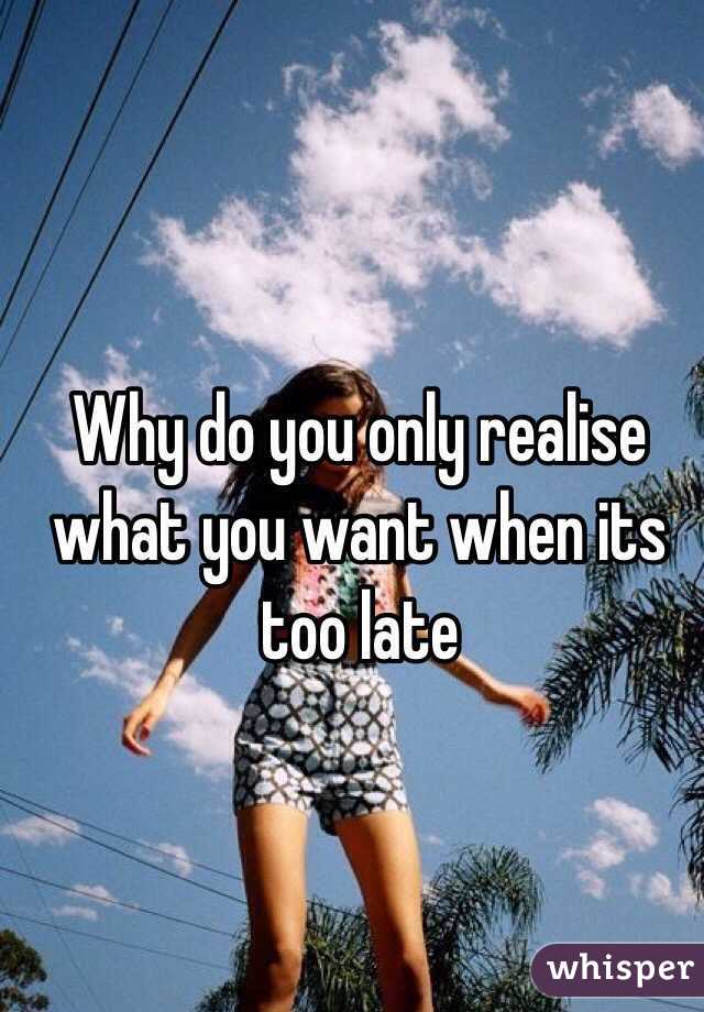 Why do you only realise what you want when its too late