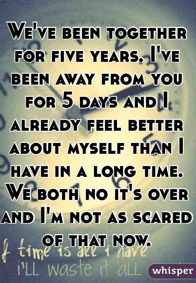 We've been together for five years. I've been away from you for 5 days and I already feel better about myself than I have in a long time. We both no it's over and I'm not as scared of that now. 