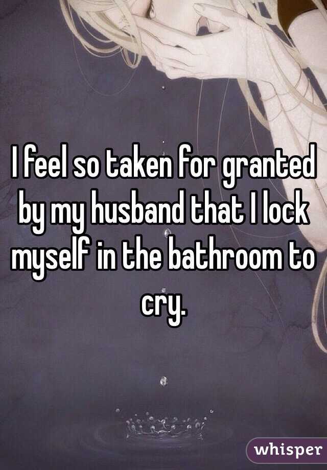 I feel so taken for granted by my husband that I lock myself in the bathroom to cry. 