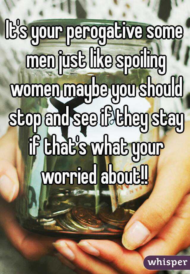 It's your perogative some men just like spoiling women maybe you should stop and see if they stay if that's what your worried about!! 