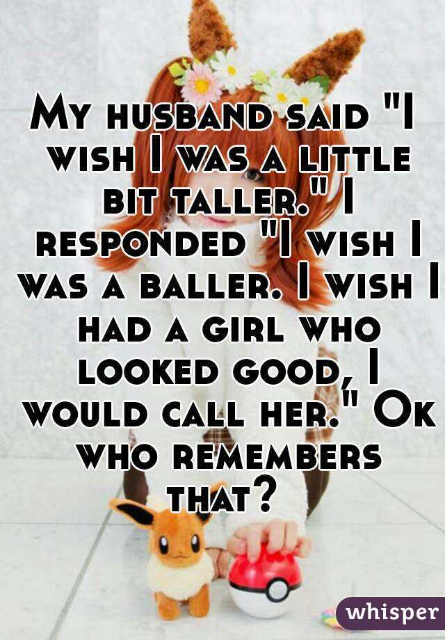 My husband said "I wish I was a little bit taller." I responded "I wish I was a baller. I wish I had a girl who looked good, I would call her." Ok who remembers that? 