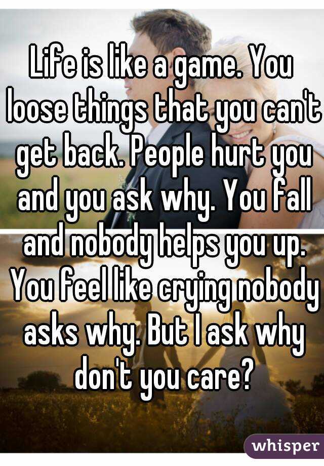 Life is like a game. You loose things that you can't get back. People hurt you and you ask why. You fall and nobody helps you up. You feel like crying nobody asks why. But I ask why don't you care?