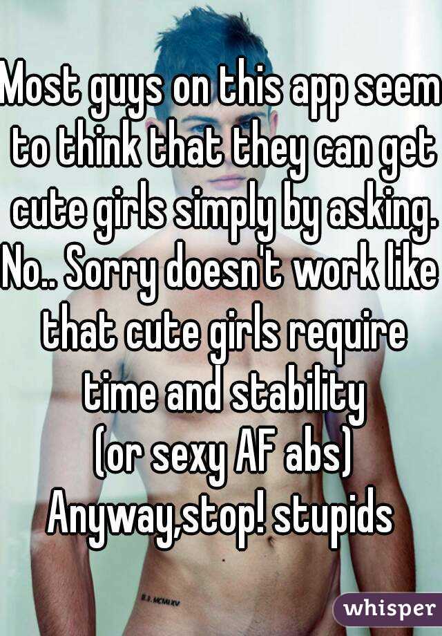 Most guys on this app seem to think that they can get cute girls simply by asking.
No.. Sorry doesn't work like that cute girls require time and stability
 (or sexy AF abs)
Anyway,stop! stupids