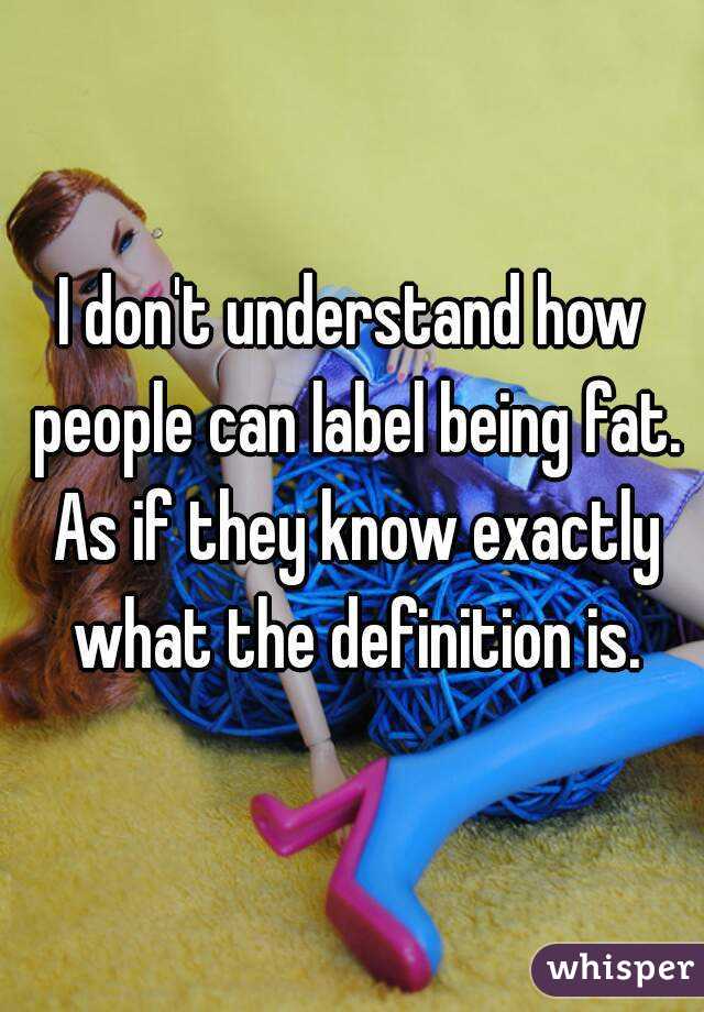 I don't understand how people can label being fat. As if they know exactly what the definition is.