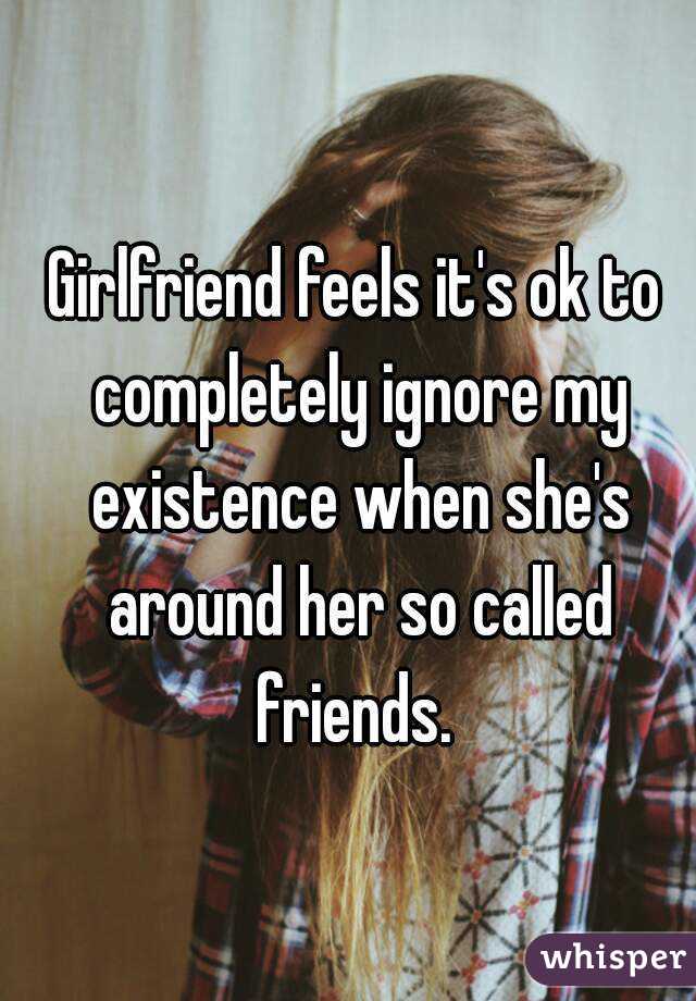 Girlfriend feels it's ok to completely ignore my existence when she's around her so called friends. 