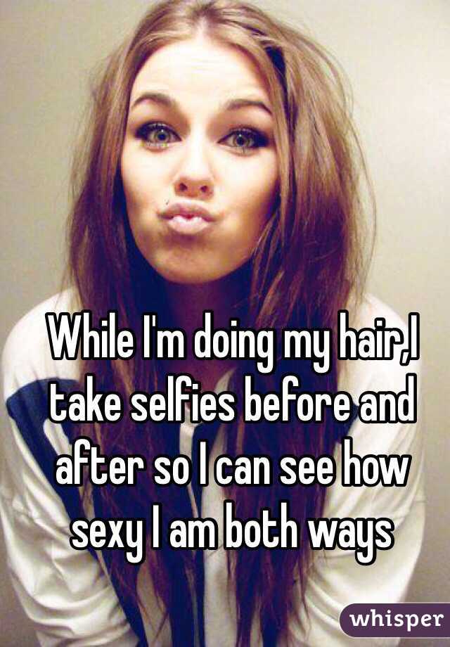 While I'm doing my hair,I take selfies before and after so I can see how sexy I am both ways