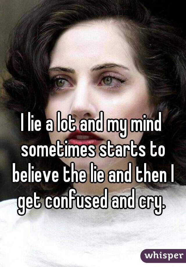 I lie a lot and my mind sometimes starts to believe the lie and then I get confused and cry. 