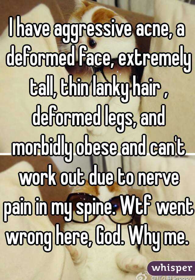 I have aggressive acne, a deformed face, extremely tall, thin lanky hair , deformed legs, and morbidly obese and can't work out due to nerve pain in my spine. Wtf went wrong here, God. Why me. 