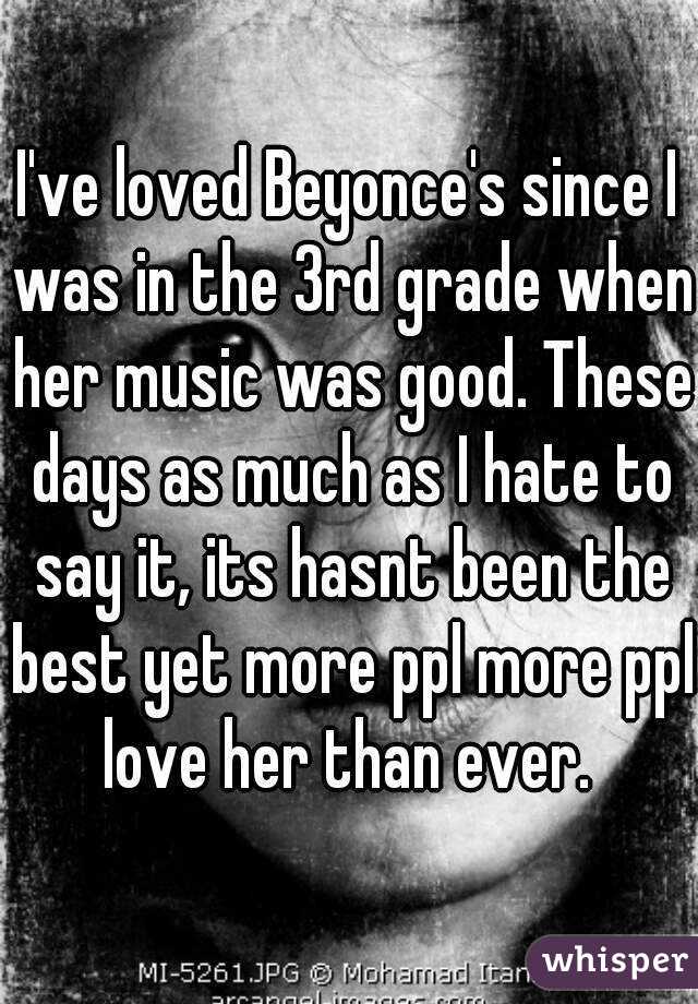 I've loved Beyonce's since I was in the 3rd grade when her music was good. These days as much as I hate to say it, its hasnt been the best yet more ppl more ppl love her than ever. 