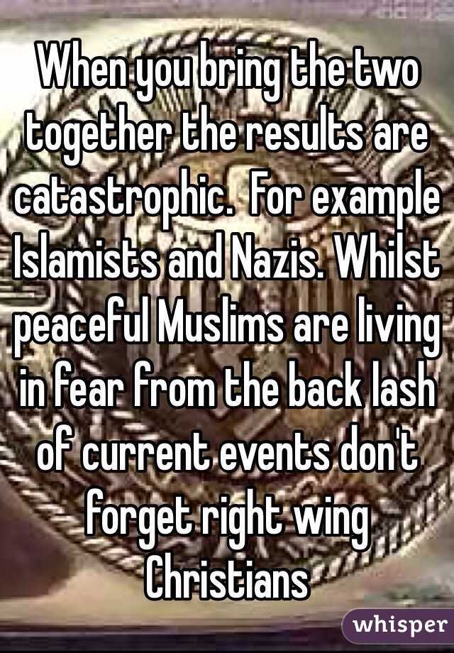 When you bring the two together the results are catastrophic.  For example Islamists and Nazis. Whilst peaceful Muslims are living in fear from the back lash of current events don't forget right wing Christians